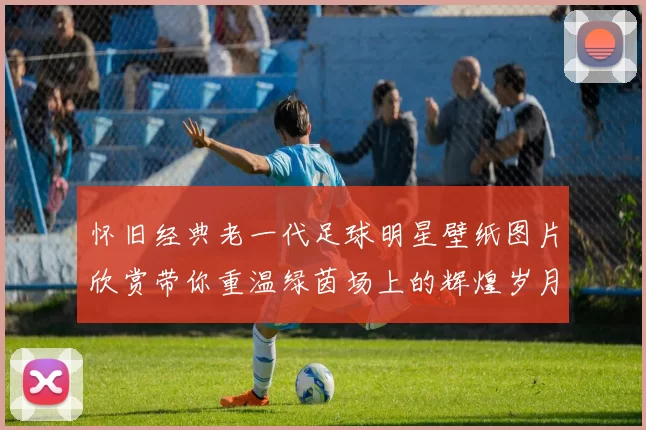 怀旧经典老一代足球明星壁纸图片欣赏带你重温绿茵场上的辉煌岁月