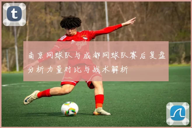 南京网球队与成都网球队赛后复盘分析力量对比与战术解析