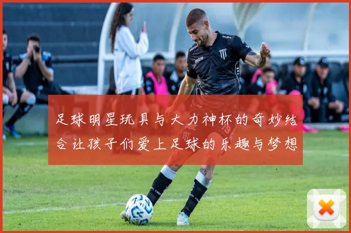 足球明星玩具与大力神杯的奇妙结合让孩子们爱上足球的乐趣与梦想