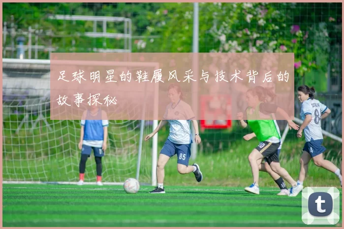 足球明星的鞋履风采与技术背后的故事探秘