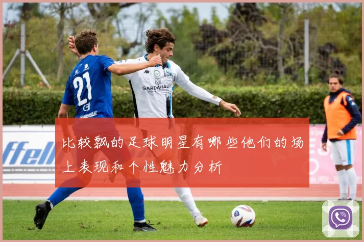 比较飘的足球明星有哪些他们的场上表现和个性魅力分析