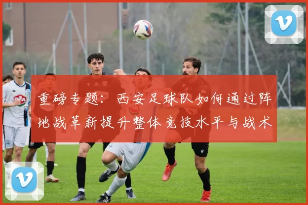 重磅专题：西安足球队如何通过阵地战革新提升整体竞技水平与战术表现