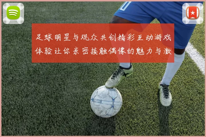 足球明星与观众共创精彩互动游戏体验让你亲密接触偶像的魅力与激情