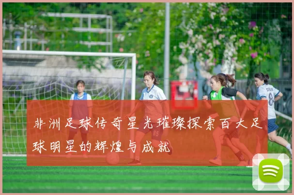 非洲足球传奇星光璀璨探索百大足球明星的辉煌与成就
