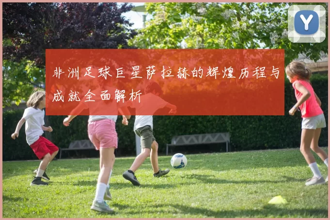 非洲足球巨星萨拉赫的辉煌历程与成就全面解析