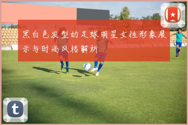 黑白色发型的足球明星女性形象展示与时尚风格解析