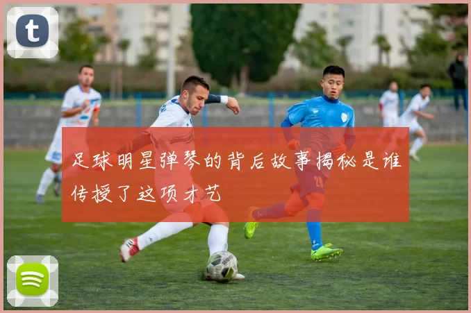 足球明星弹琴的背后故事揭秘是谁传授了这项才艺