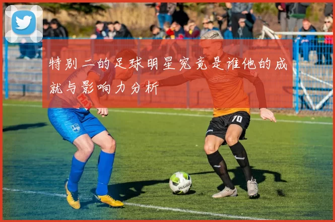特别二的足球明星究竟是谁他的成就与影响力分析