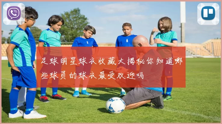 足球明星球衣收藏大揭秘你知道哪些球员的球衣最受欢迎吗