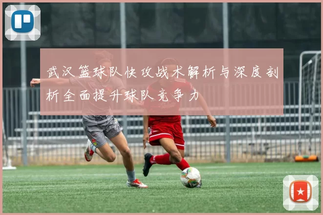武汉篮球队快攻战术解析与深度剖析全面提升球队竞争力