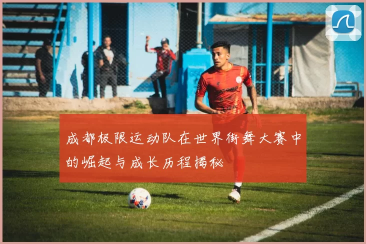 成都极限运动队在世界街舞大赛中的崛起与成长历程揭秘