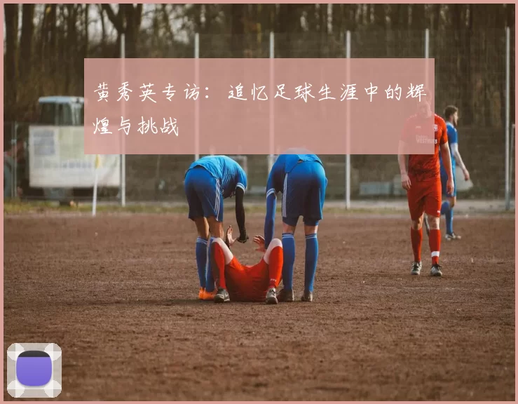 黄秀英专访：追忆足球生涯中的辉煌与挑战