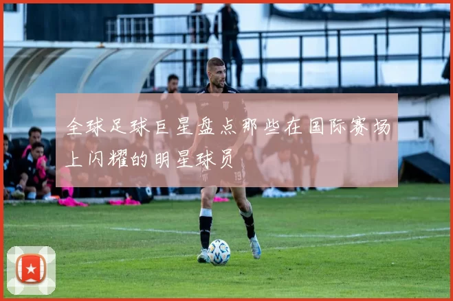 全球足球巨星盘点那些在国际赛场上闪耀的明星球员