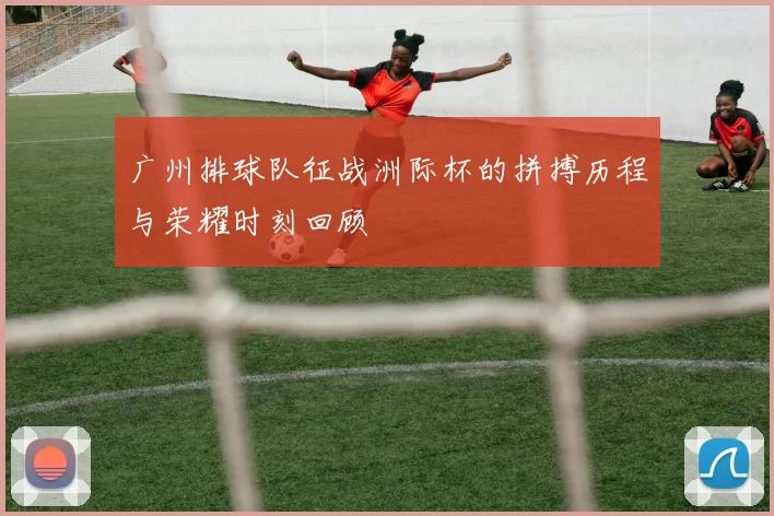 广州排球队征战洲际杯的拼搏历程与荣耀时刻回顾