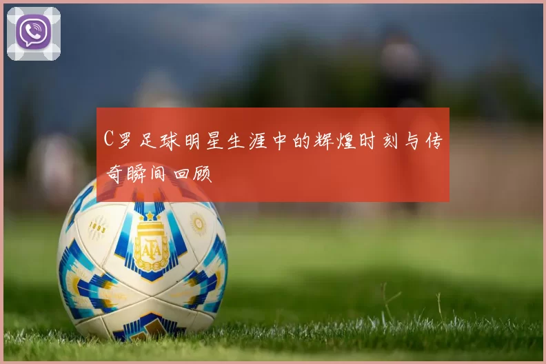 C罗足球明星生涯中的辉煌时刻与传奇瞬间回顾