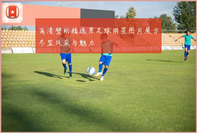 高清壁纸精选男足球明星图片展示尽显风采与魅力