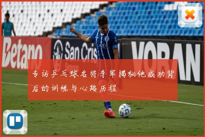 专访乒乓球名将李军揭秘他成功背后的训练与心路历程