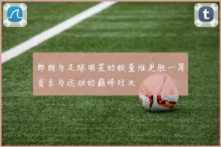 郎朗与足球明星的较量谁更胜一筹音乐与运动的巅峰对决