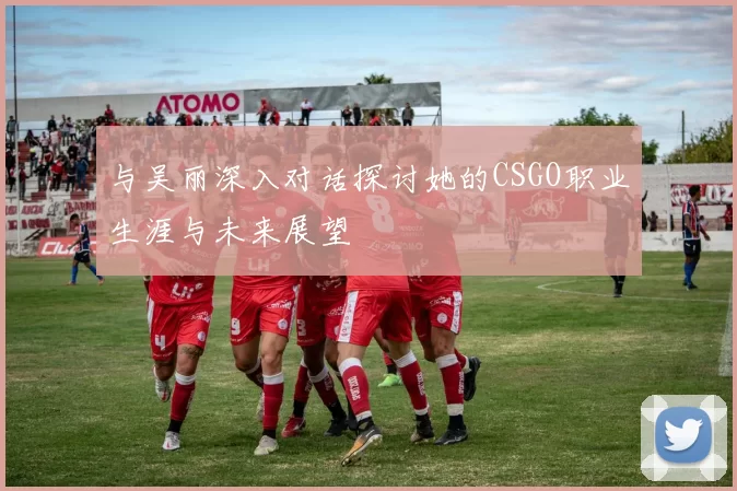 与吴丽深入对话探讨她的CSGO职业生涯与未来展望