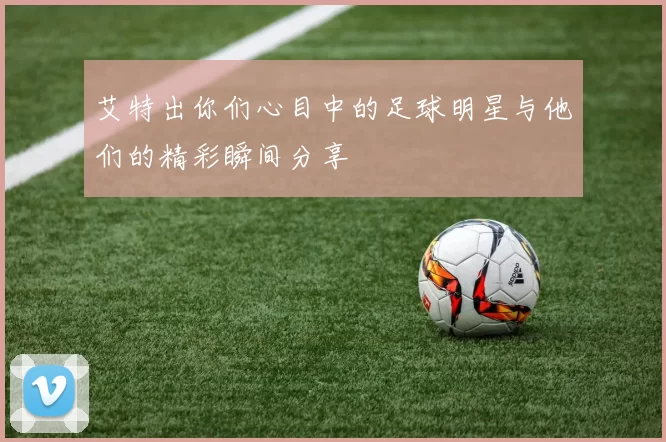 艾特出你们心目中的足球明星与他们的精彩瞬间分享