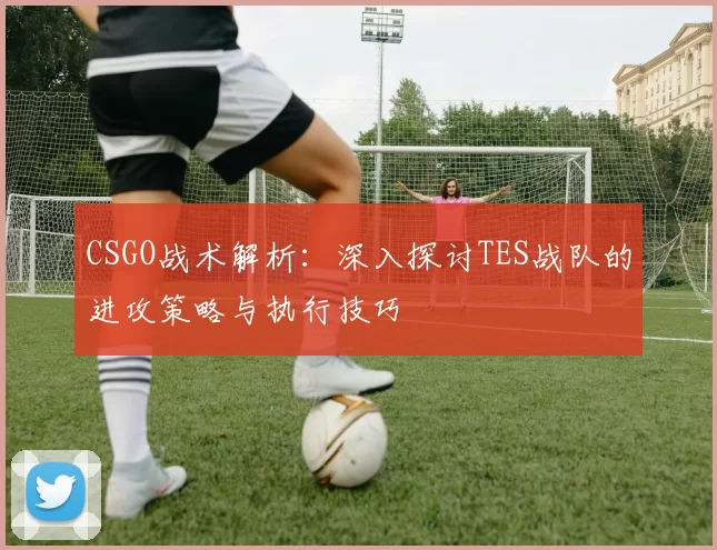 CSGO战术解析：深入探讨TES战队的进攻策略与执行技巧