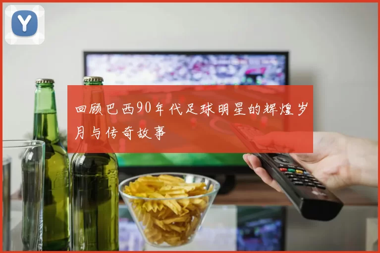 回顾巴西90年代足球明星的辉煌岁月与传奇故事