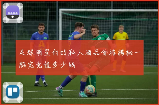 足球明星们的私人酒品价格揭秘一瓶究竟值多少钱