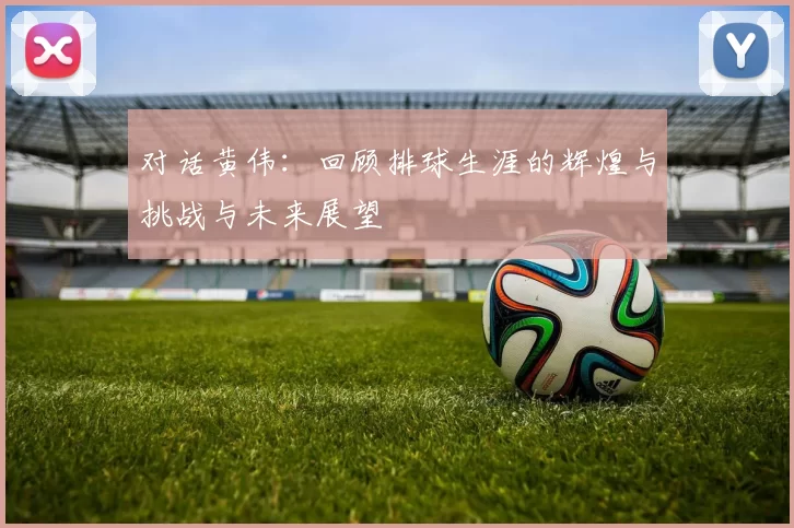 对话黄伟：回顾排球生涯的辉煌与挑战与未来展望