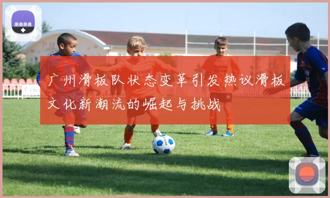 广州滑板队状态变革引发热议滑板文化新潮流的崛起与挑战