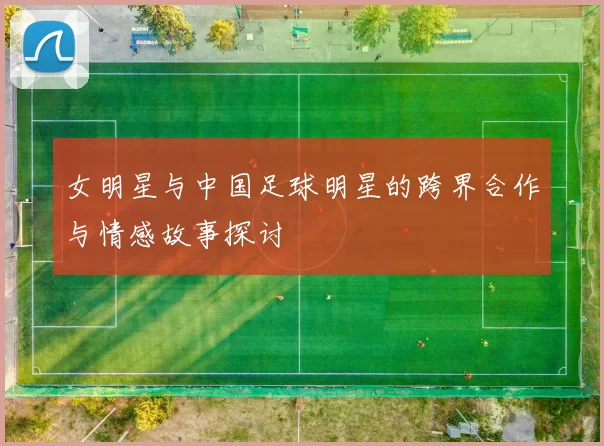 女明星与中国足球明星的跨界合作与情感故事探讨