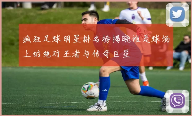 疯狂足球明星排名榜揭晓谁是球场上的绝对王者与传奇巨星