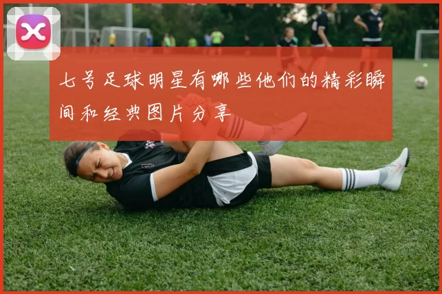 七号足球明星有哪些他们的精彩瞬间和经典图片分享