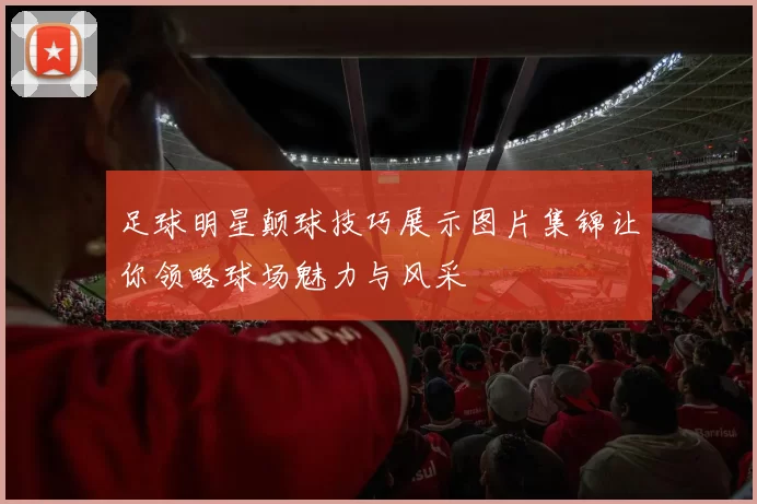 足球明星颠球技巧展示图片集锦让你领略球场魅力与风采