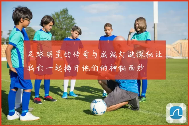 足球明星的传奇与成就灯谜探秘让我们一起揭开他们的神秘面纱