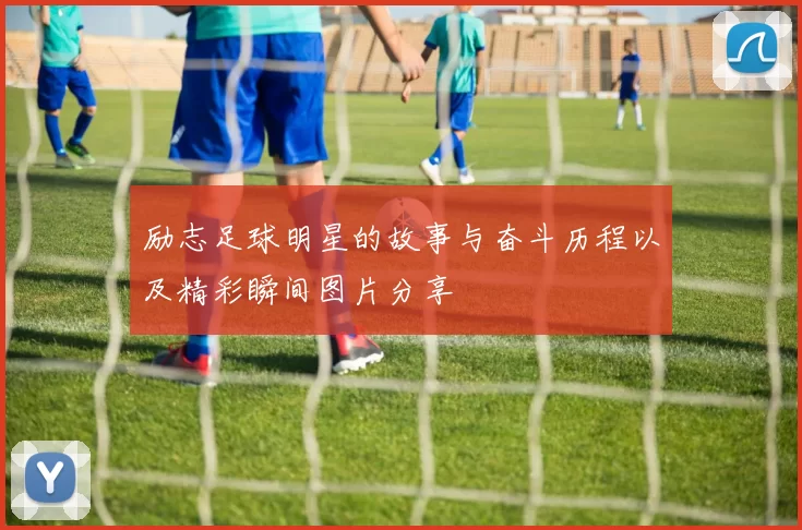 励志足球明星的故事与奋斗历程以及精彩瞬间图片分享
