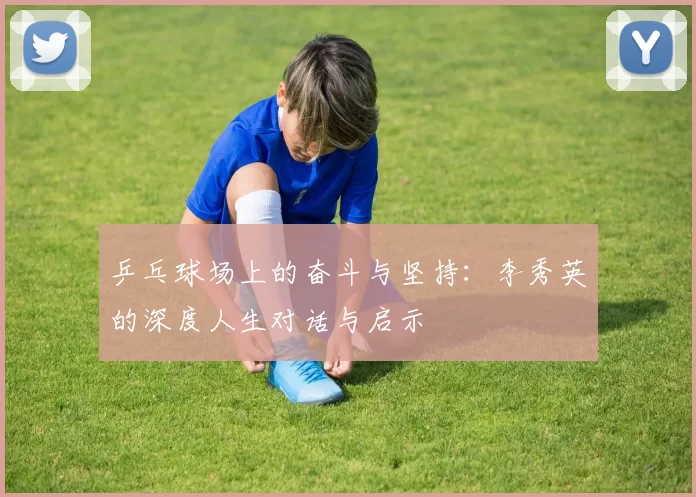 乒乓球场上的奋斗与坚持：李秀英的深度人生对话与启示