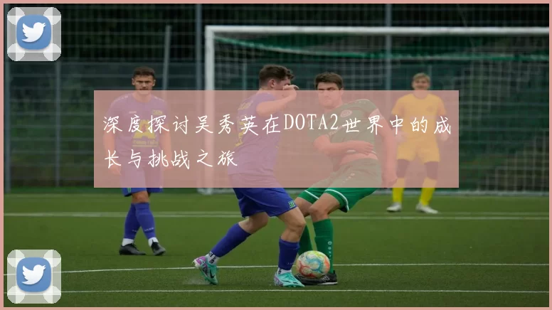 深度探讨吴秀英在DOTA2世界中的成长与挑战之旅