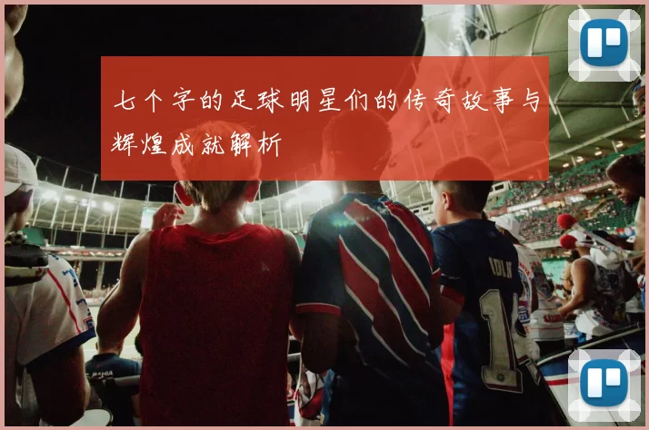 七个字的足球明星们的传奇故事与辉煌成就解析