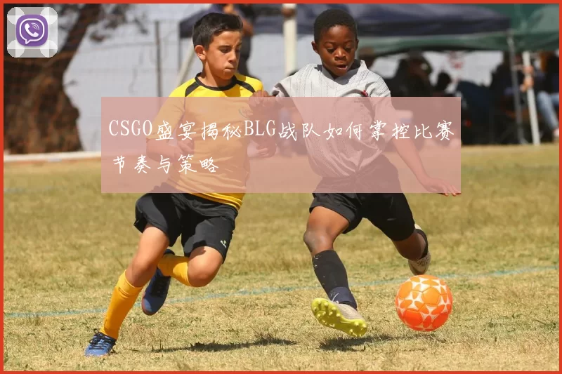 CSGO盛宴揭秘BLG战队如何掌控比赛节奏与策略
