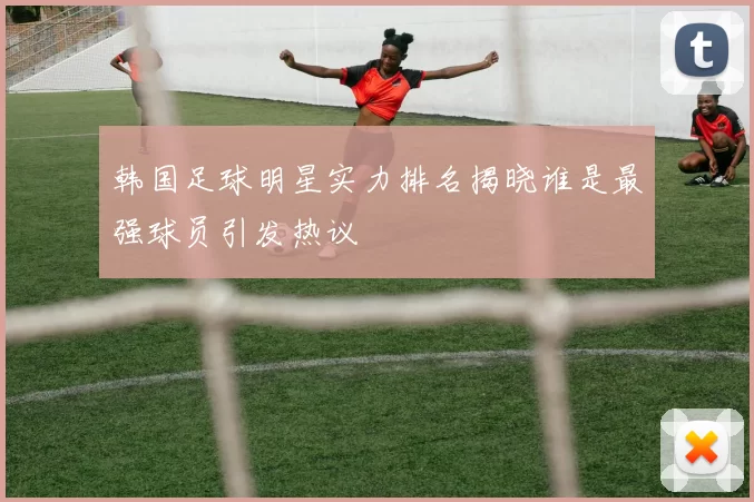 韩国足球明星实力排名揭晓谁是最强球员引发热议