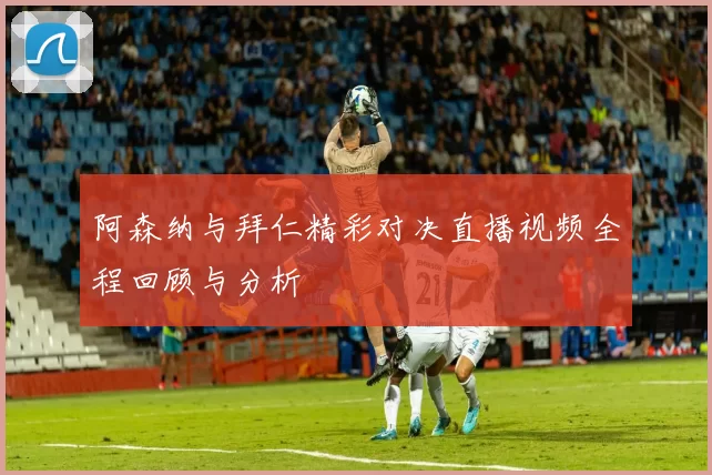 阿森纳与拜仁精彩对决直播视频全程回顾与分析