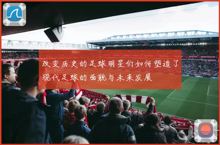 改变历史的足球明星们如何塑造了现代足球的面貌与未来发展