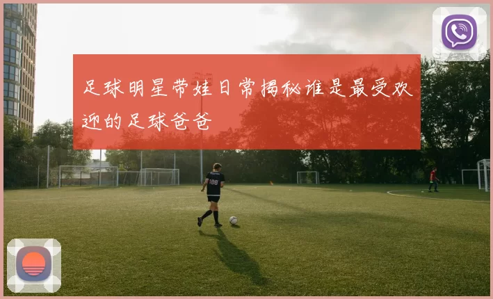 足球明星带娃日常揭秘谁是最受欢迎的足球爸爸
