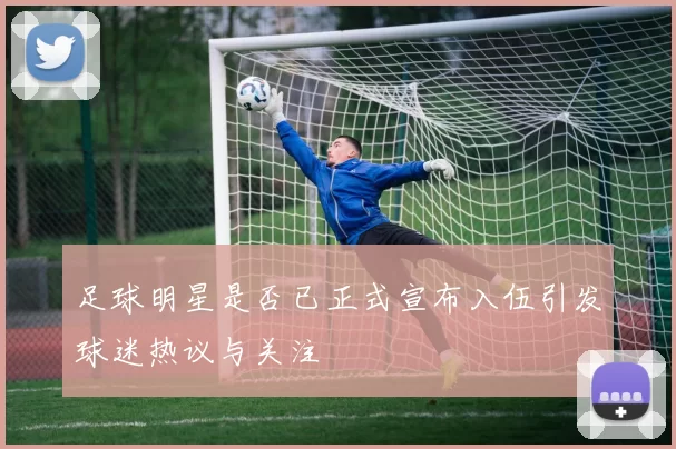 足球明星是否已正式宣布入伍引发球迷热议与关注