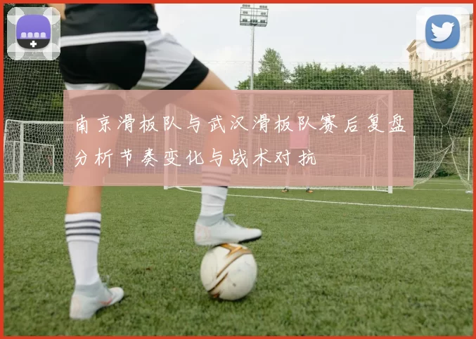 南京滑板队与武汉滑板队赛后复盘分析节奏变化与战术对抗