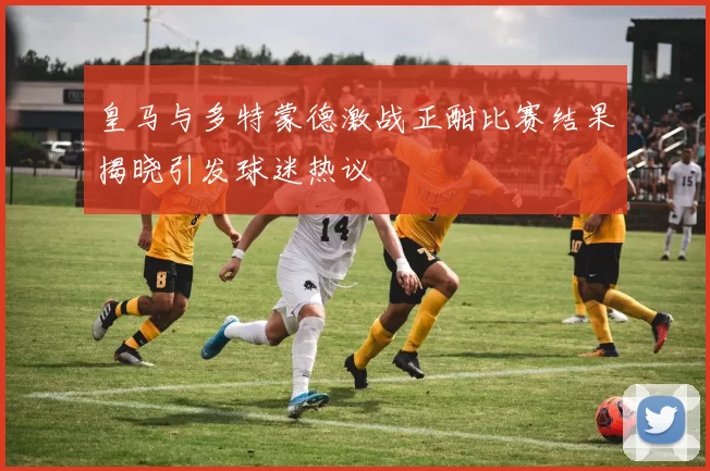 皇马与多特蒙德激战正酣比赛结果揭晓引发球迷热议