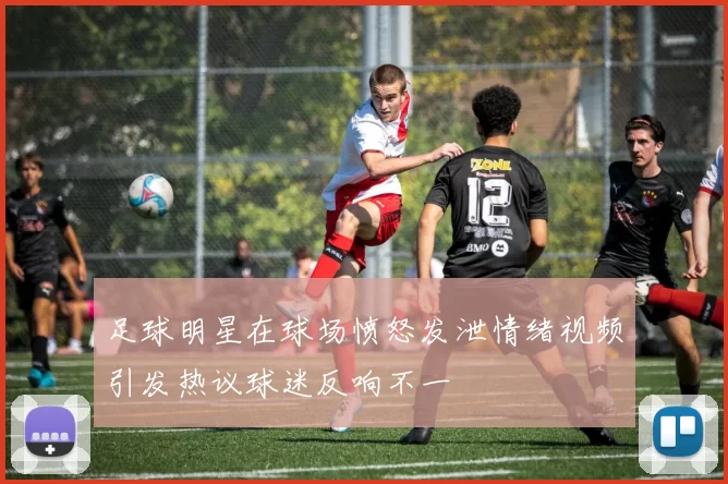 足球明星在球场愤怒发泄情绪视频引发热议球迷反响不一