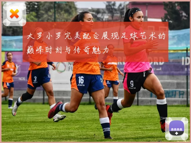 大罗小罗完美配合展现足球艺术的巅峰时刻与传奇魅力