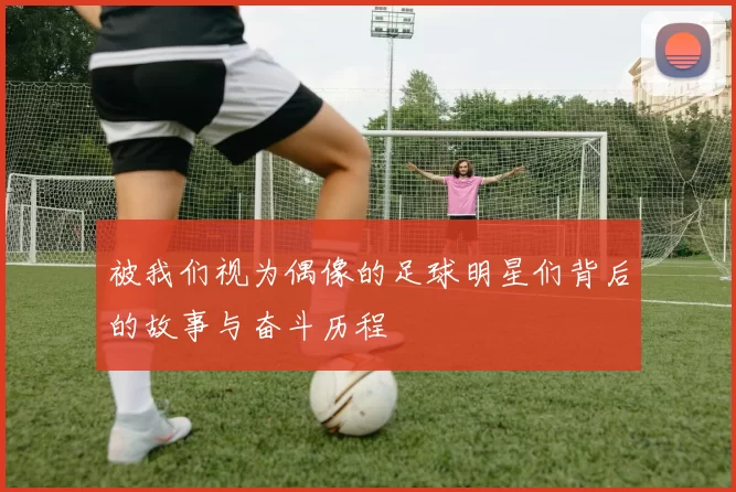被我们视为偶像的足球明星们背后的故事与奋斗历程