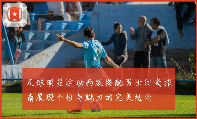 足球明星运动西装搭配男士时尚指南展现个性与魅力的完美结合